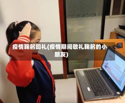 疫情鞠躬回礼(疫情期间敬礼鞠躬的小朋友)