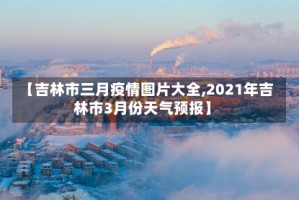 【吉林市三月疫情图片大全,2021年吉林市3月份天气预报】