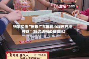 玩家实测“微乐广东麻将小程序开挂神器”(曝光透视必备猫腻)