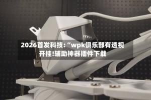 2026首发科技:“wpk俱乐部有透视开挂!辅助神器插件下载