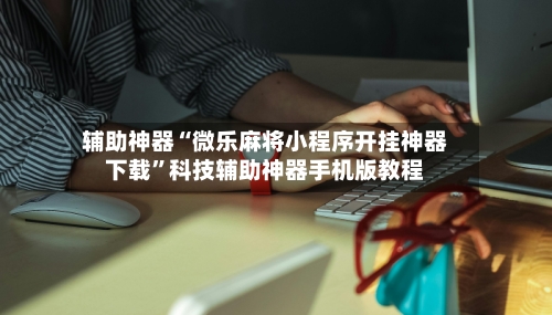 辅助神器“微乐麻将小程序开挂神器下载	”科技辅助神器手机版教程-第3张图片