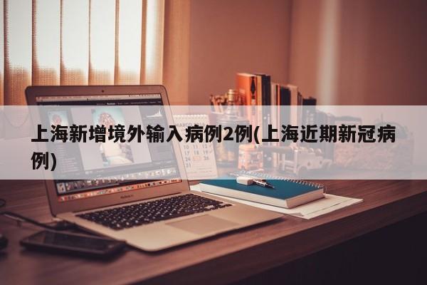 上海新增境外输入病例2例(上海近期新冠病例)