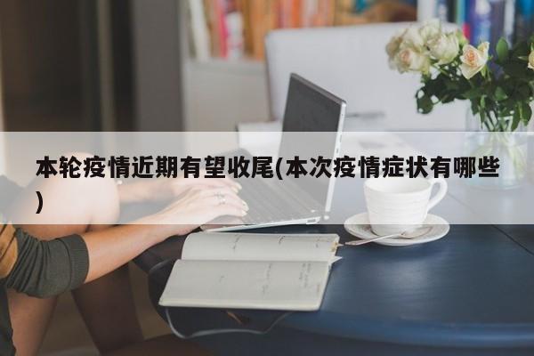 本轮疫情近期有望收尾(本次疫情症状有哪些)