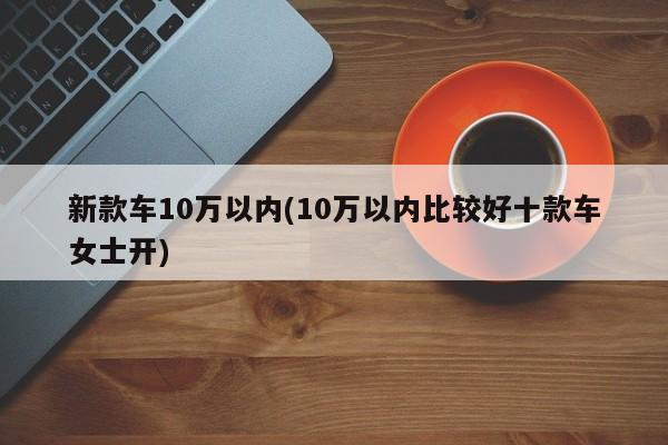 新款车10万以内(10万以内比较好十款车女士开)