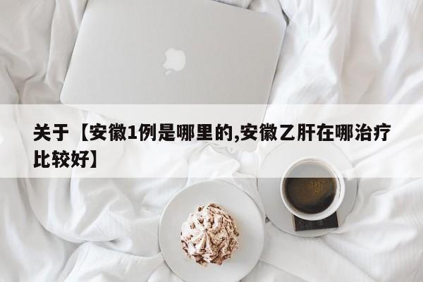关于【安徽1例是哪里的,安徽乙肝在哪治疗比较好】