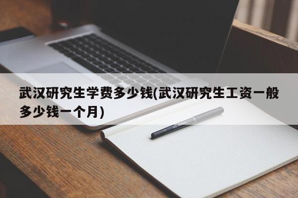 武汉研究生学费多少钱(武汉研究生工资一般多少钱一个月)