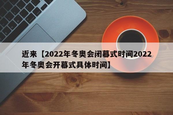 近来【2022年冬奥会闭幕式时间2022年冬奥会开幕式具体时间】