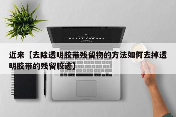 近来【去除透明胶带残留物的方法如何去掉透明胶带的残留胶迹】