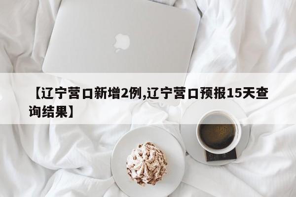 【辽宁营口新增2例,辽宁营口预报15天查询结果】
