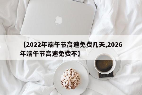 【2022年端午节高速免费几天,2026年端午节高速免费不】