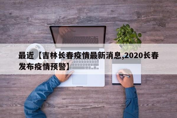 最近【吉林长春疫情最新消息,2020长春发布疫情预警】