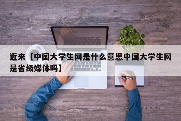 近来【中国大学生网是什么意思中国大学生网是省级媒体吗】