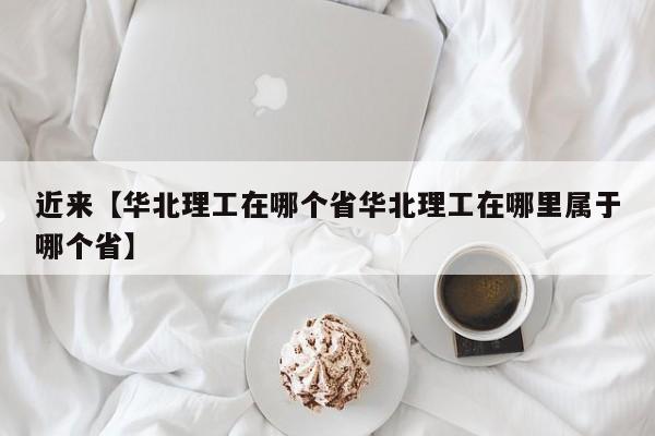 近来【华北理工在哪个省华北理工在哪里属于哪个省】
