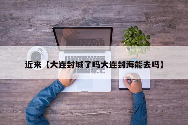 近来【大连封城了吗大连封海能去吗】