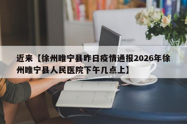近来【徐州睢宁县昨日疫情通报2026年徐州睢宁县人民医院下午几点上】