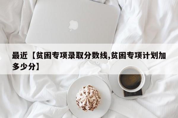 最近【贫困专项录取分数线,贫困专项计划加多少分】