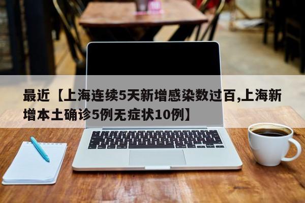 最近【上海连续5天新增感染数过百,上海新增本土确诊5例无症状10例】