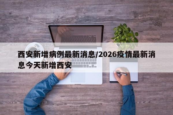 西安新增病例最新消息/2026疫情最新消息今天新增西安