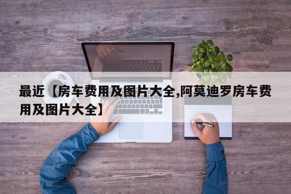 最近【房车费用及图片大全,阿莫迪罗房车费用及图片大全】