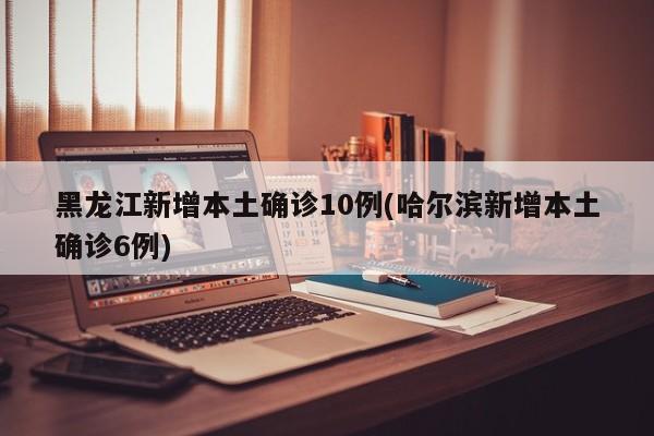 黑龙江新增本土确诊10例(哈尔滨新增本土确诊6例)