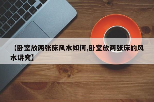 【卧室放两张床风水如何,卧室放两张床的风水讲究】