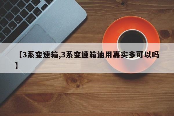 【3系变速箱,3系变速箱油用嘉实多可以吗】