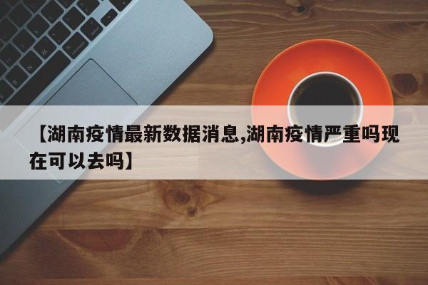 【湖南疫情最新数据消息,湖南疫情严重吗现在可以去吗】