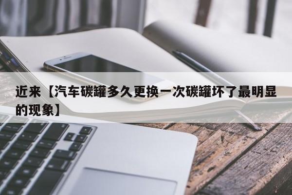 近来【汽车碳罐多久更换一次碳罐坏了最明显的现象】
