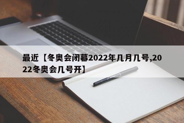 最近【冬奥会闭幕2022年几月几号,2022冬奥会几号开】