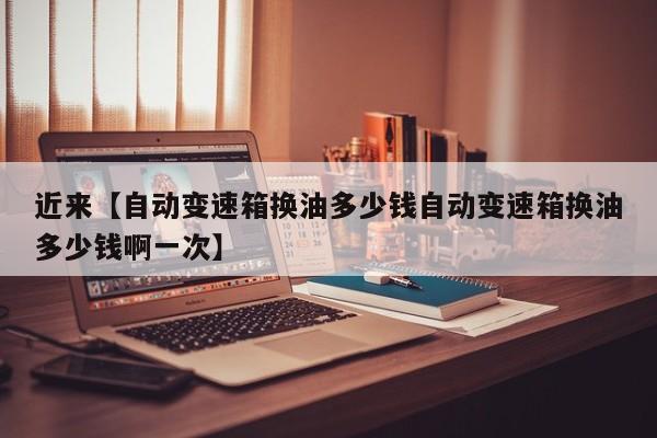 近来【自动变速箱换油多少钱自动变速箱换油多少钱啊一次】