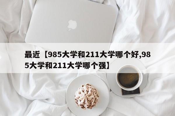 最近【985大学和211大学哪个好,985大学和211大学哪个强】