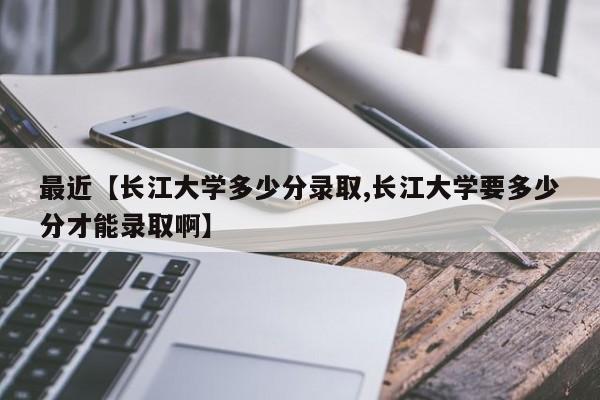 最近【长江大学多少分录取,长江大学要多少分才能录取啊】