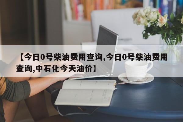 【今日0号柴油费用查询,今日0号柴油费用查询,中石化今天油价】