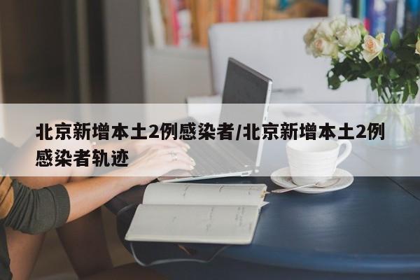 北京新增本土2例感染者/北京新增本土2例感染者轨迹