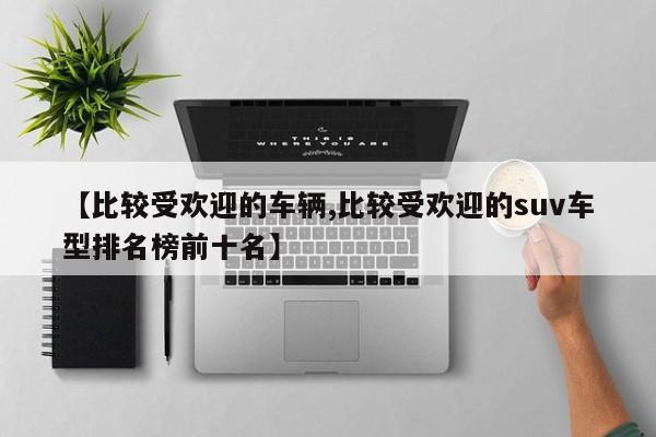【比较受欢迎的车辆,比较受欢迎的suv车型排名榜前十名】