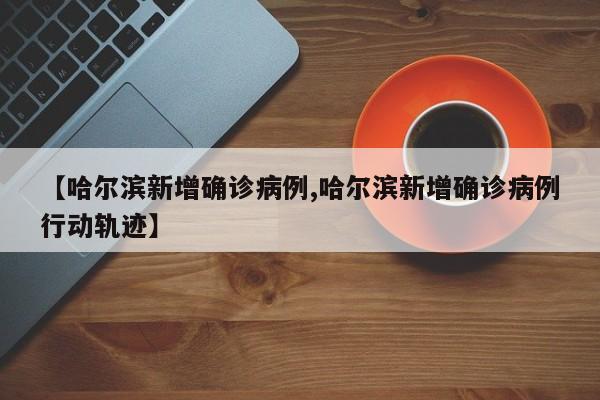 【哈尔滨新增确诊病例,哈尔滨新增确诊病例行动轨迹】