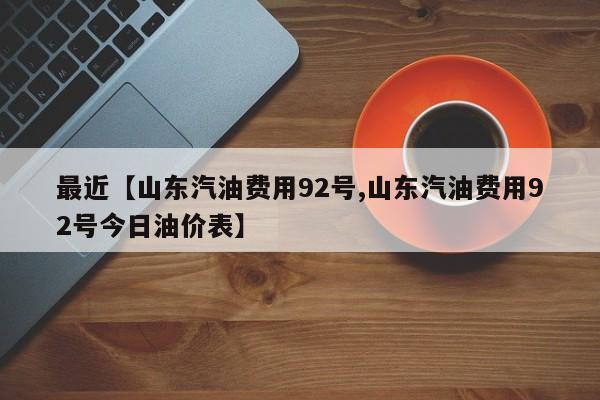 最近【山东汽油费用92号,山东汽油费用92号今日油价表】