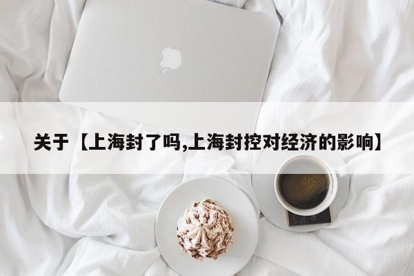 关于【上海封了吗,上海封控对经济的影响】