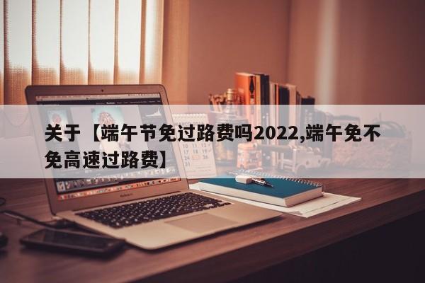 关于【端午节免过路费吗2022,端午免不免高速过路费】