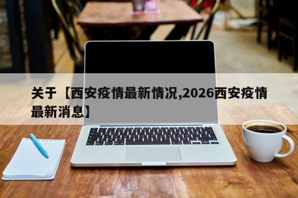 关于【西安疫情最新情况,2026西安疫情最新消息】