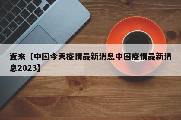 近来【中国今天疫情最新消息中国疫情最新消息2023】