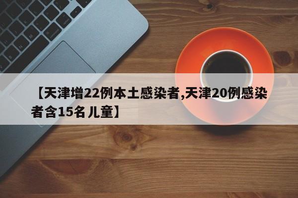 【天津增22例本土感染者,天津20例感染者含15名儿童】