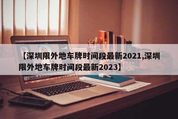【深圳限外地车牌时间段最新2021,深圳限外地车牌时间段最新2023】