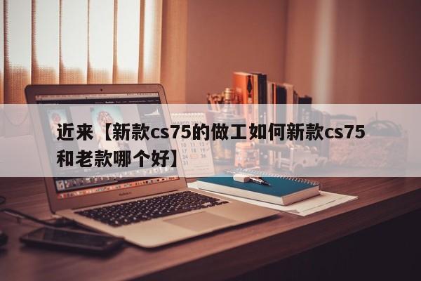 近来【新款cs75的做工如何新款cs75和老款哪个好】