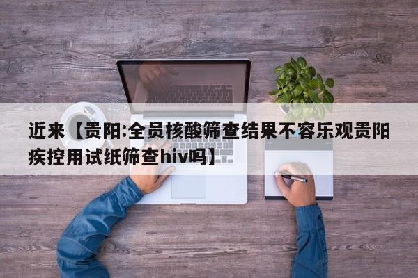 近来【贵阳:全员核酸筛查结果不容乐观贵阳疾控用试纸筛查hiv吗】