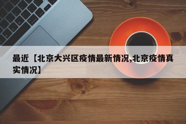 最近【北京大兴区疫情最新情况,北京疫情真实情况】