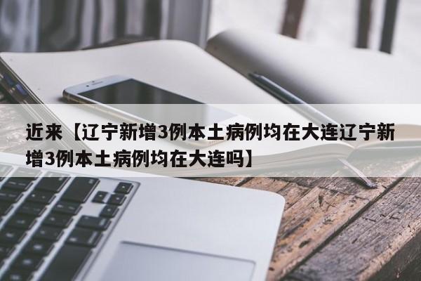 近来【辽宁新增3例本土病例均在大连辽宁新增3例本土病例均在大连吗】