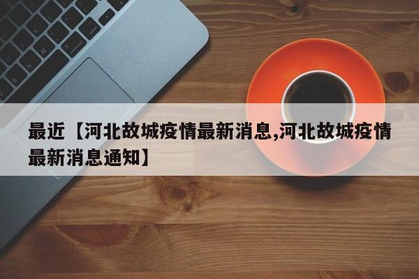 最近【河北故城疫情最新消息,河北故城疫情最新消息通知】