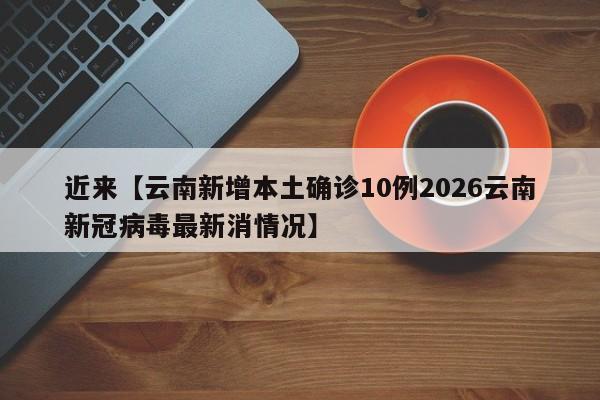 近来【云南新增本土确诊10例2026云南新冠病毒最新消情况】