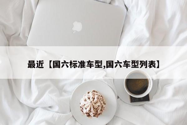 最近【国六标准车型,国六车型列表】